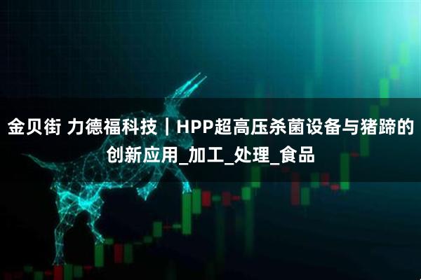 金贝街 力德福科技｜HPP超高压杀菌设备与猪蹄的创新应用_加工_处理_食品