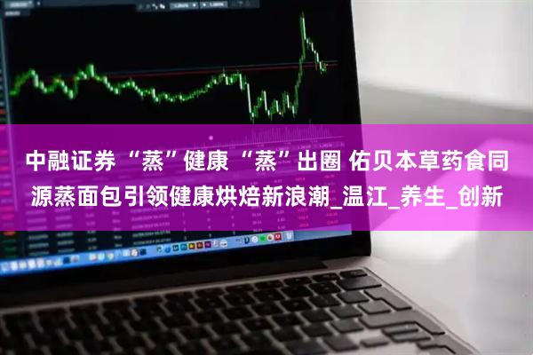中融证券 “蒸”健康 “蒸”出圈 佑贝本草药食同源蒸面包引领健康烘焙新浪潮_温江_养生_创新