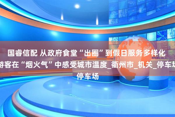 国睿信配 从政府食堂“出圈”到假日服务多样化 游客在“烟火气”中感受城市温度_衢州市_机关_停车场