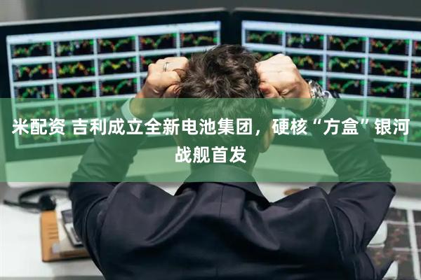 米配资 吉利成立全新电池集团，硬核“方盒”银河战舰首发