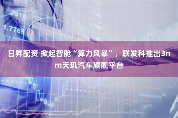 日昇配资 掀起智舱“算力风暴”，联发科推出3nm天玑汽车旗舰平台