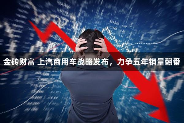 金砖财富 上汽商用车战略发布，力争五年销量翻番