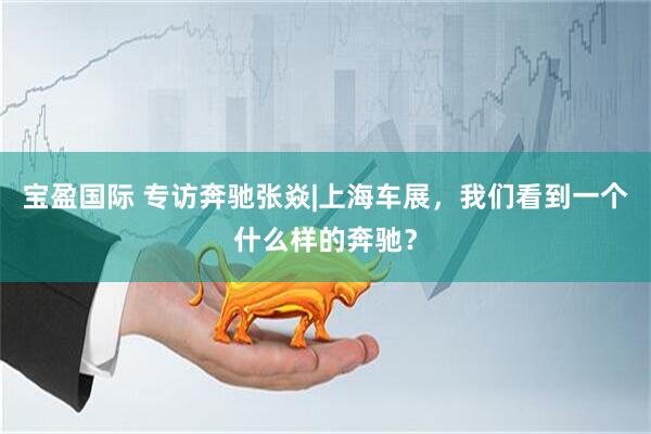 宝盈国际 专访奔驰张焱|上海车展，我们看到一个什么样的奔驰？