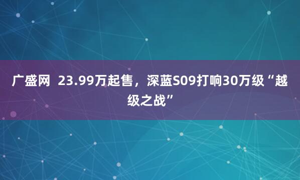 广盛网  23.99万起售，深蓝S09打响30万级“越级之战”