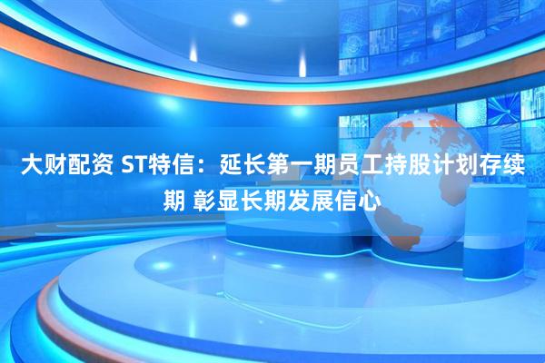 大财配资 ST特信：延长第一期员工持股计划存续期 彰显长期发展信心