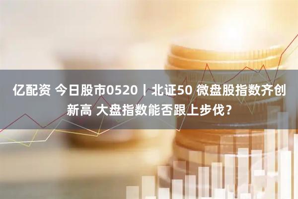 亿配资 今日股市0520丨北证50 微盘股指数齐创新高 大盘指数能否跟上步伐？