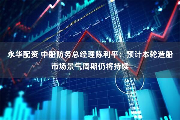 永华配资 中船防务总经理陈利平：预计本轮造船市场景气周期仍将持续