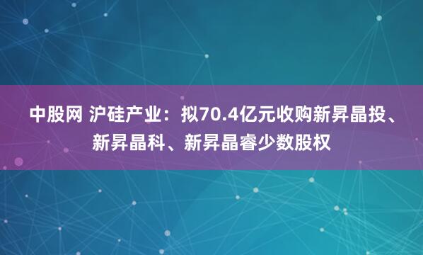 中股网 沪硅产业：拟70.4亿元收购新昇晶投、新昇晶科、新昇晶睿少数股权