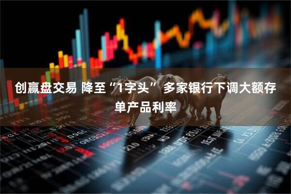 创赢盘交易 降至“1字头” 多家银行下调大额存单产品利率