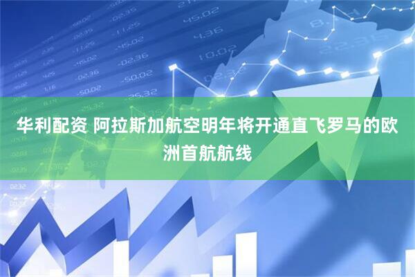 华利配资 阿拉斯加航空明年将开通直飞罗马的欧洲首航航线