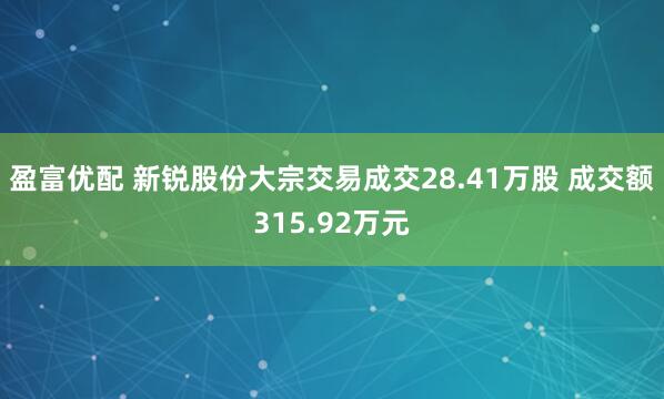 盈富优配 新锐股份大宗交易成交28.41万股 成交额315.92万元