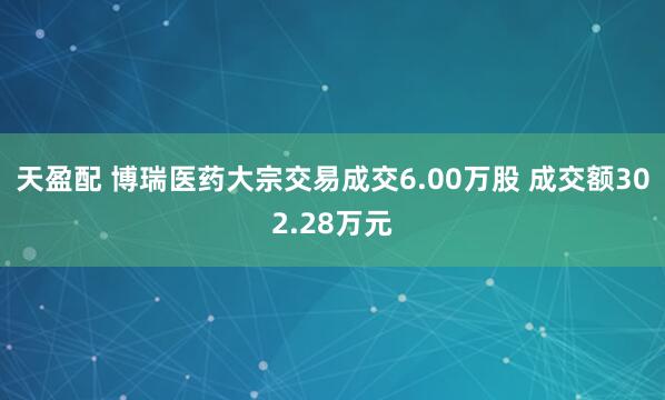 天盈配 博瑞医药大宗交易成交6.00万股 成交额302.28万元