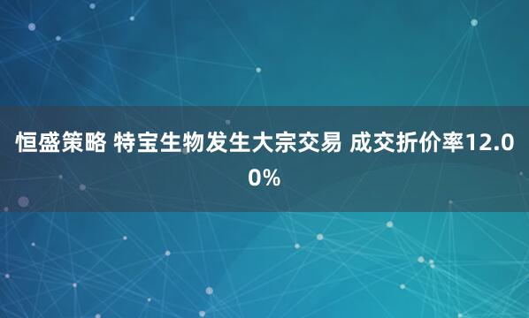 恒盛策略 特宝生物发生大宗交易 成交折价率12.00%