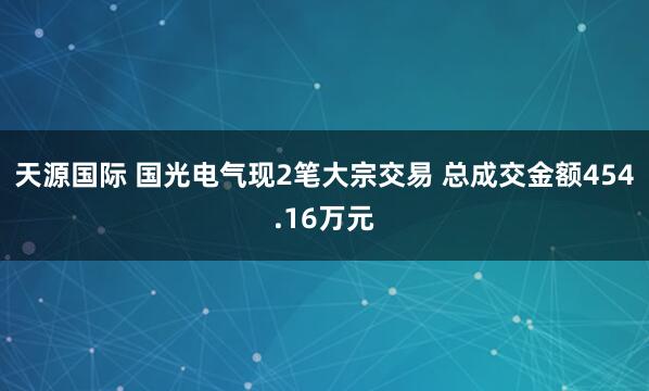 天源国际 国光电气现2笔大宗交易 总成交金额454.16万元