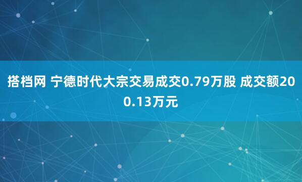 搭档网 宁德时代大宗交易成交0.79万股 成交额200.13万元