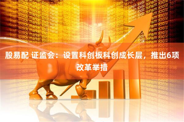 股易配 证监会：设置科创板科创成长层，推出6项改革举措