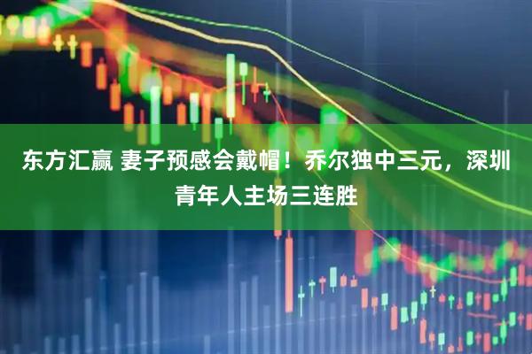 东方汇赢 妻子预感会戴帽！乔尔独中三元，深圳青年人主场三连胜
