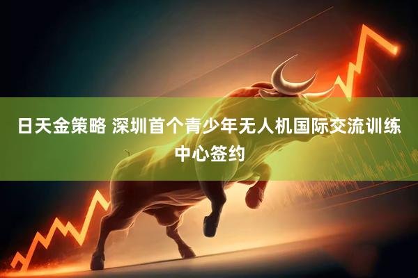 日天金策略 深圳首个青少年无人机国际交流训练中心签约