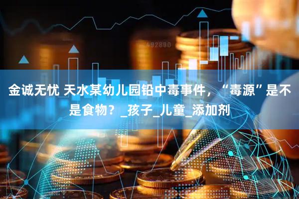 金诚无忧 天水某幼儿园铅中毒事件，“毒源”是不是食物？_孩子_儿童_添加剂
