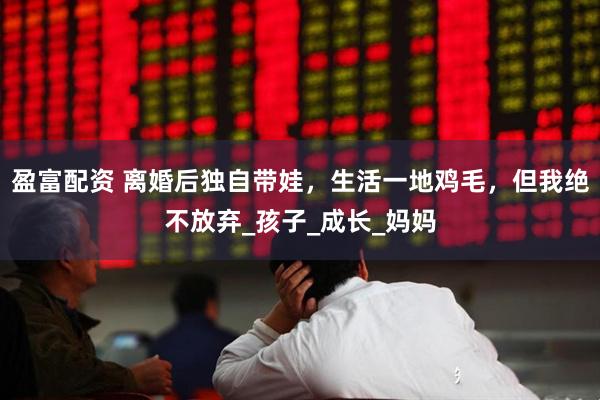 盈富配资 离婚后独自带娃，生活一地鸡毛，但我绝不放弃_孩子_成长_妈妈
