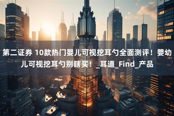 第二证券 10款热门婴儿可视挖耳勺全面测评！婴幼儿可视挖耳勺别瞎买！_耳道_Find_产品