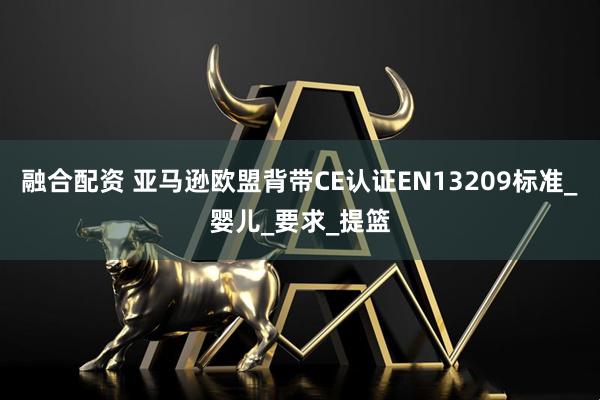 融合配资 亚马逊欧盟背带CE认证EN13209标准_婴儿_要求_提篮