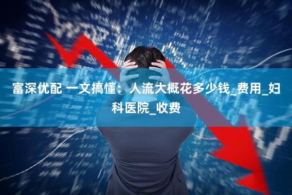 富深优配 一文搞懂：人流大概花多少钱_费用_妇科医院_收费