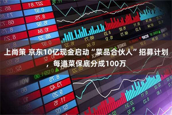 上尚策 京东10亿现金启动“菜品合伙人”招募计划，每道菜保底分成100万