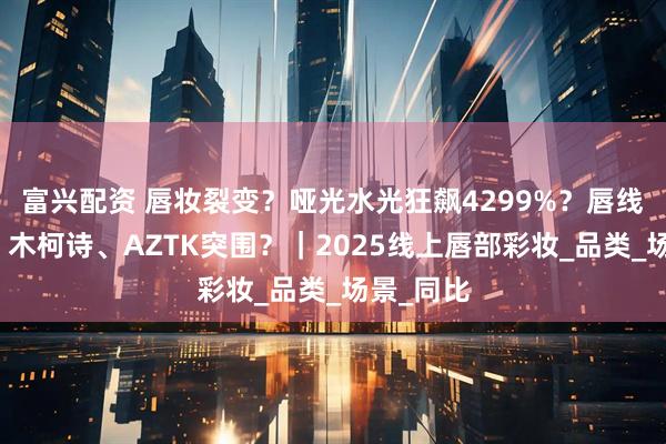 富兴配资 唇妆裂变？哑光水光狂飙4299%？唇线笔爆发？木柯诗、AZTK突围？｜2025线上唇部彩妆_品类_场景_同比