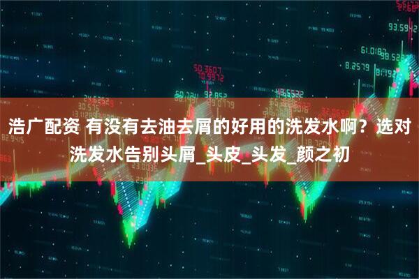 浩广配资 有没有去油去屑的好用的洗发水啊？选对洗发水告别头屑_头皮_头发_颜之初