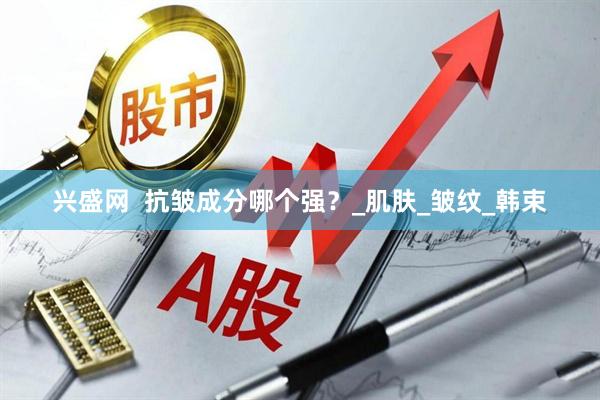 兴盛网  抗皱成分哪个强？_肌肤_皱纹_韩束