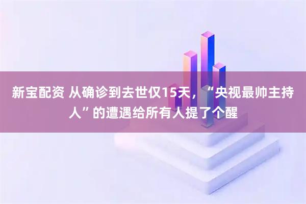 新宝配资 从确诊到去世仅15天，“央视最帅主持人”的遭遇给所有人提了个醒