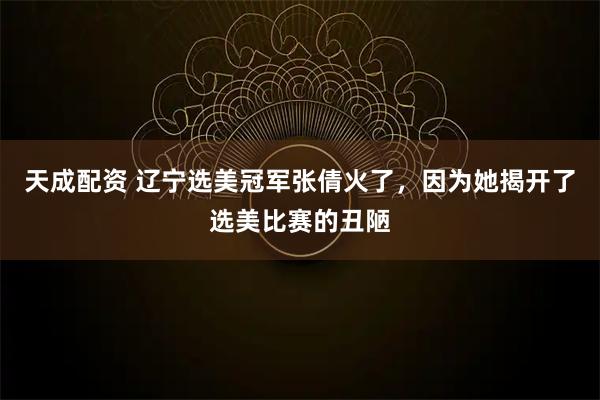 天成配资 辽宁选美冠军张倩火了，因为她揭开了选美比赛的丑陋