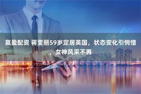 赢盈配资 蒋雯丽59岁定居英国，状态变化引惋惜，女神风采不再