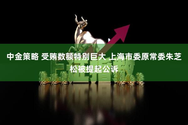 中金策略 受贿数额特别巨大 上海市委原常委朱芝松被提起公诉