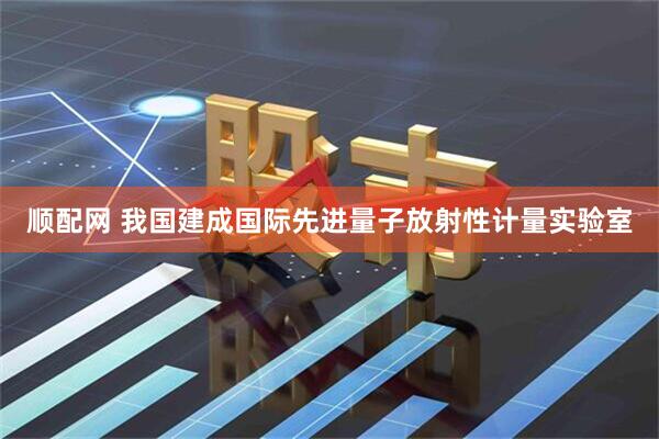 顺配网 我国建成国际先进量子放射性计量实验室