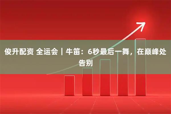 俊升配资 全运会｜牛笛：6秒最后一舞，在巅峰处告别