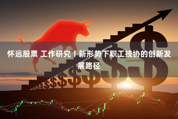 怀远股票 工作研究丨新形势下职工技协的创新发展路径