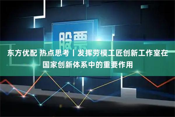 东方优配 热点思考丨发挥劳模工匠创新工作室在国家创新体系中的重要作用