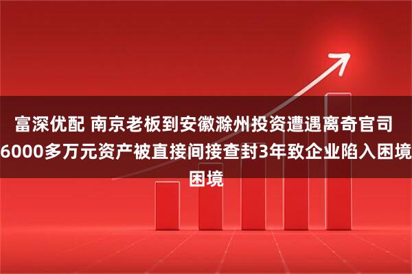 富深优配 南京老板到安徽滁州投资遭遇离奇官司 6000多万元资产被直接间接查封3年致企业陷入困境
