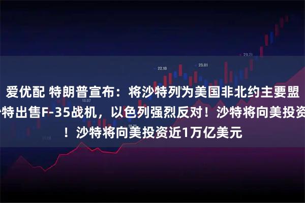 爱优配 特朗普宣布：将沙特列为美国非北约主要盟友！同意向沙特出售F-35战机，以色列强烈反对！沙特将向美投资近1万亿美元