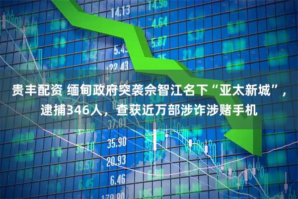贵丰配资 缅甸政府突袭佘智江名下“亚太新城”，逮捕346人，查获近万部涉诈涉赌手机