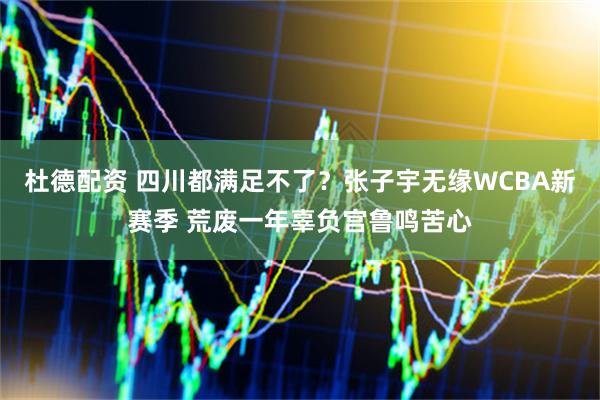 杜德配资 四川都满足不了？张子宇无缘WCBA新赛季 荒废一年辜负宫鲁鸣苦心