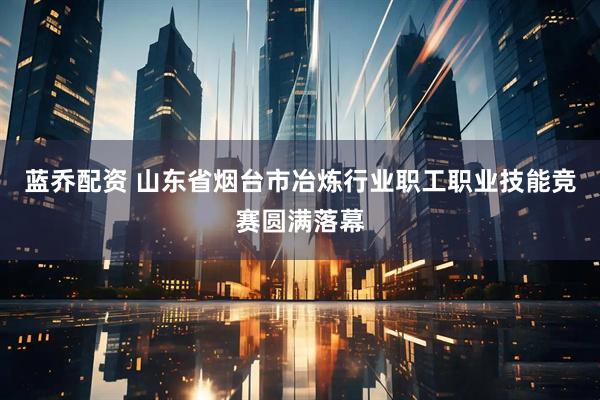 蓝乔配资 山东省烟台市冶炼行业职工职业技能竞赛圆满落幕