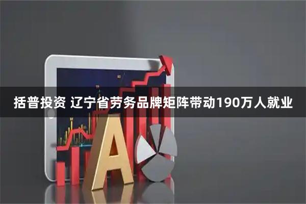 括普投资 辽宁省劳务品牌矩阵带动190万人就业