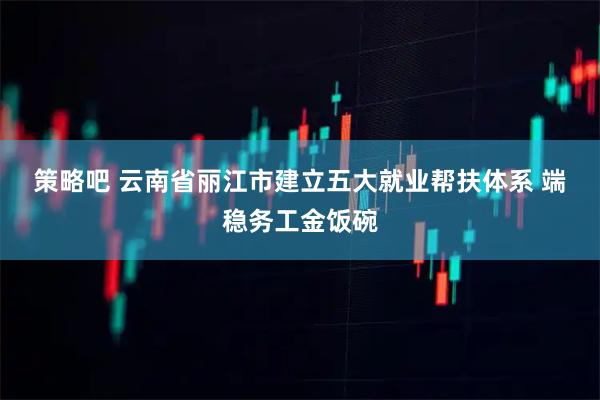 策略吧 云南省丽江市建立五大就业帮扶体系 端稳务工金饭碗