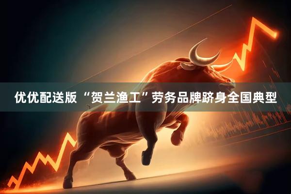 优优配送版 “贺兰渔工”劳务品牌跻身全国典型