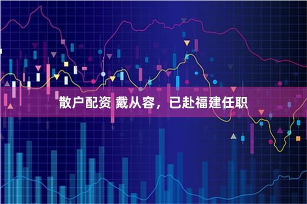 散户配资 戴从容，已赴福建任职