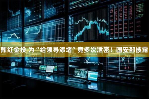 鼎红金投 为“给领导添堵”竟多次泄密！国安部披露