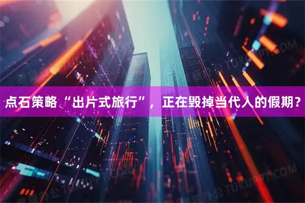 点石策略 “出片式旅行”，正在毁掉当代人的假期？